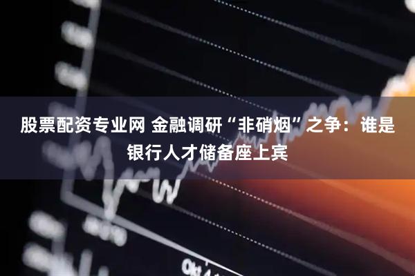 股票配资专业网 金融调研“非硝烟”之争：谁是银行人才储备座上宾