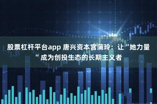 股票杠杆平台app 唐兴资本宫蒲玲：让“她力量”成为创投生态的长期主义者