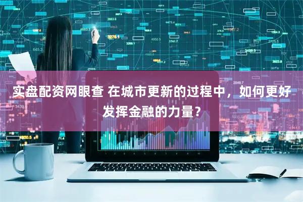 实盘配资网眼查 在城市更新的过程中，如何更好发挥金融的力量？