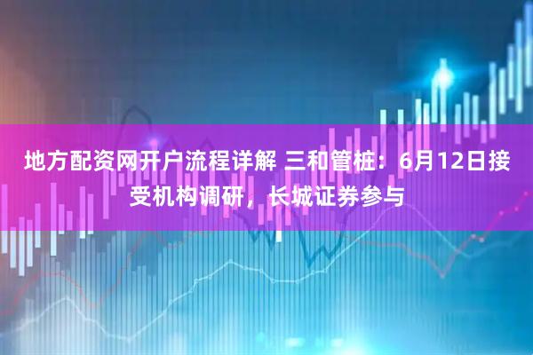 地方配资网开户流程详解 三和管桩：6月12日接受机构调研，长城证券参与