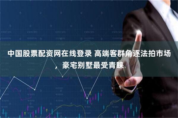 中国股票配资网在线登录 高端客群角逐法拍市场，豪宅别墅最受青睐