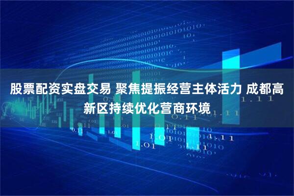 股票配资实盘交易 聚焦提振经营主体活力 成都高新区持续优化营商环境