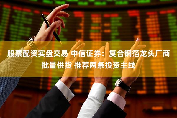 股票配资实盘交易 中信证券：复合铜箔龙头厂商批量供货 推荐两条投资主线