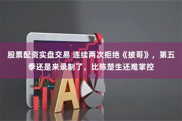 股票配资实盘交易 连续两次拒绝《披哥》，第五季还是来录制了，比陈楚生还难掌控