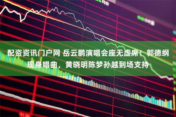 配资资讯门户网 岳云鹏演唱会座无虚席！郭德纲现身唱曲，黄晓明陈梦孙越到场支持