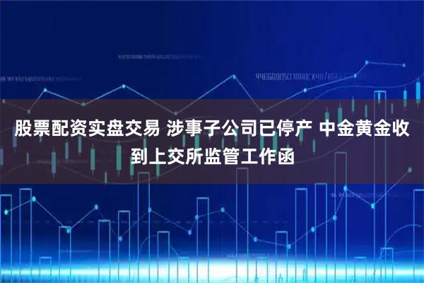 股票配资实盘交易 涉事子公司已停产 中金黄金收到上交所监管工作函