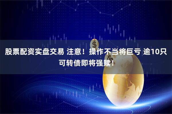 股票配资实盘交易 注意！操作不当将巨亏 逾10只可转债即将强赎！