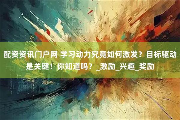 配资资讯门户网 学习动力究竟如何激发？目标驱动是关键！你知道吗？_激励_兴趣_奖励