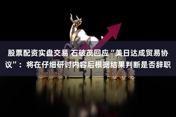 股票配资实盘交易 石破茂回应“美日达成贸易协议”：将在仔细研讨内容后根据结果判断是否辞职