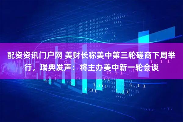 配资资讯门户网 美财长称美中第三轮磋商下周举行，瑞典发声：将主办美中新一轮会谈