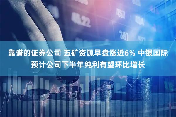 靠谱的证券公司 五矿资源早盘涨近6% 中银国际预计公司下半年纯利有望环比增长