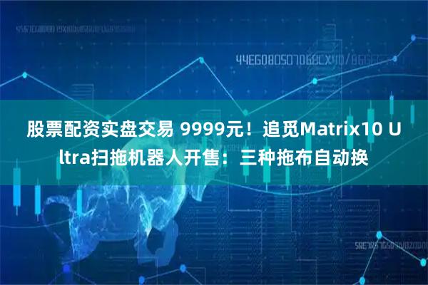 股票配资实盘交易 9999元！追觅Matrix10 Ultra扫拖机器人开售：三种拖布自动换