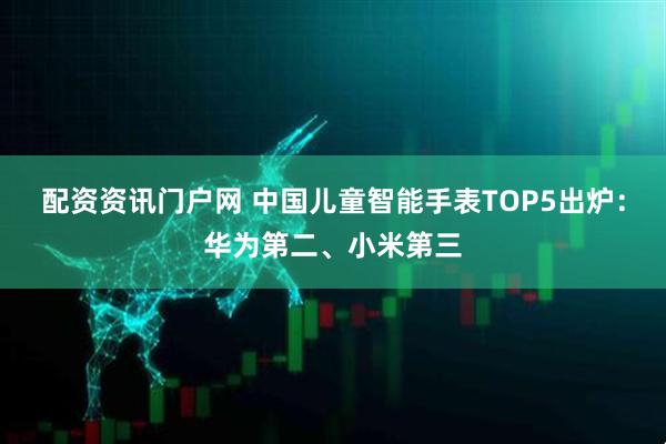 配资资讯门户网 中国儿童智能手表TOP5出炉：华为第二、小米第三