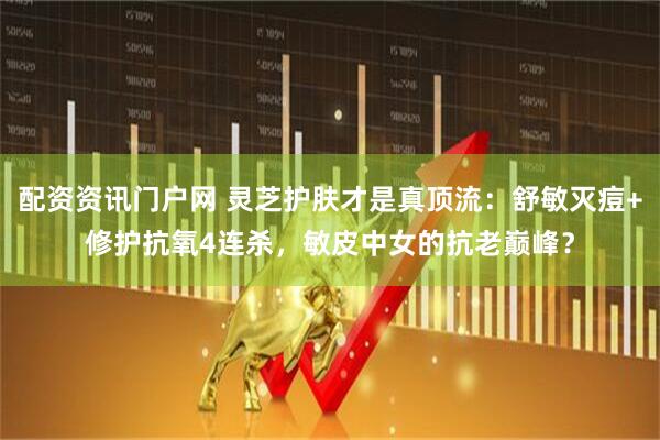 配资资讯门户网 灵芝护肤才是真顶流：舒敏灭痘+修护抗氧4连杀，敏皮中女的抗老巅峰？