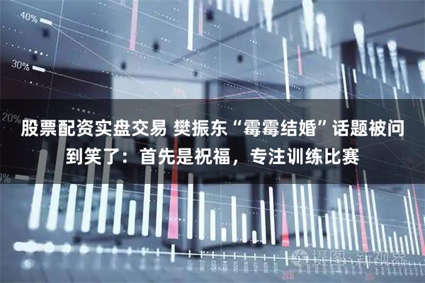 股票配资实盘交易 樊振东“霉霉结婚”话题被问到笑了：首先是祝福，专注训练比赛