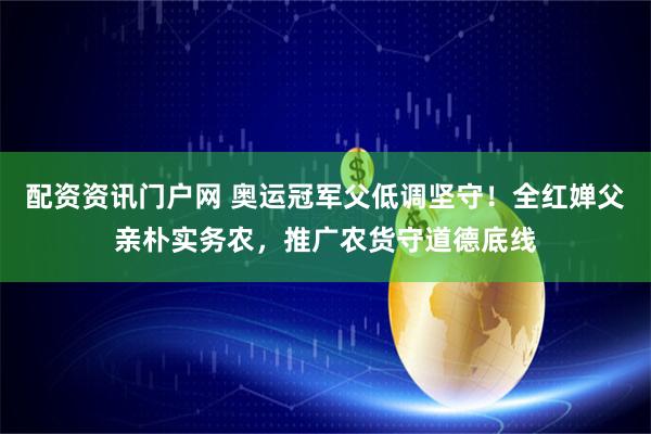 配资资讯门户网 奥运冠军父低调坚守！全红婵父亲朴实务农，推广农货守道德底线