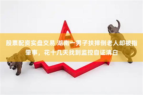 股票配资实盘交易 湖南一男子扶摔倒老人却被指肇事，花十几天找到监控自证清白