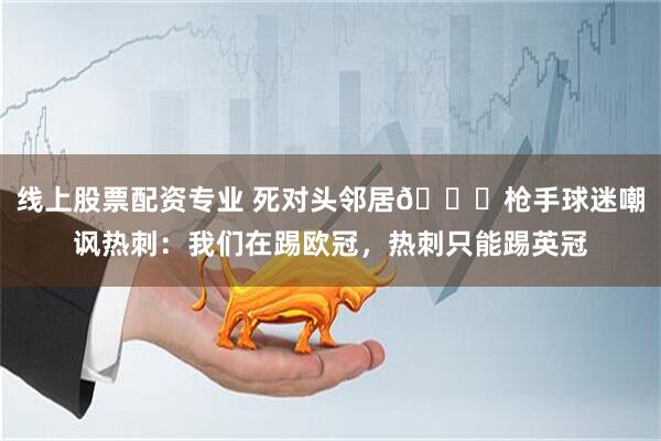 线上股票配资专业 死对头邻居😅枪手球迷嘲讽热刺：我们在踢欧冠，热刺只能踢英冠