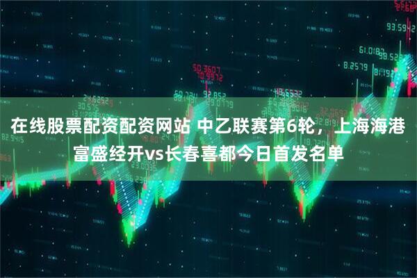 在线股票配资配资网站 中乙联赛第6轮，上海海港富盛经开vs长春喜都今日首发名单