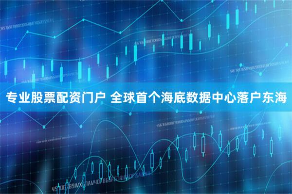 专业股票配资门户 全球首个海底数据中心落户东海