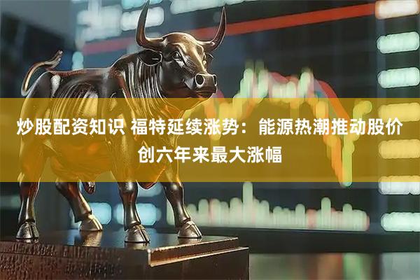 炒股配资知识 福特延续涨势：能源热潮推动股价创六年来最大涨幅