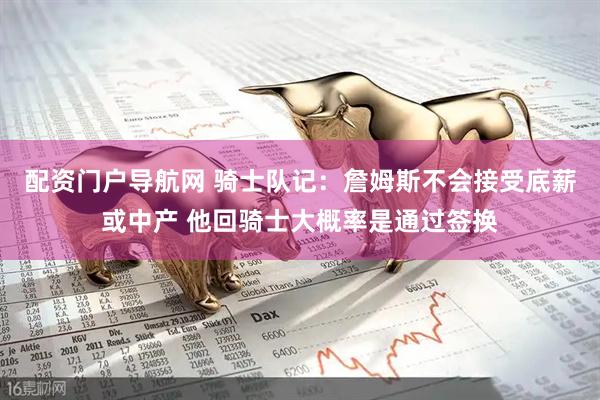 配资门户导航网 骑士队记：詹姆斯不会接受底薪或中产 他回骑士大概率是通过签换