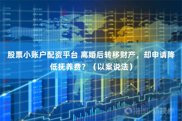股票小账户配资平台 离婚后转移财产，却申请降低抚养费？（以案说法）