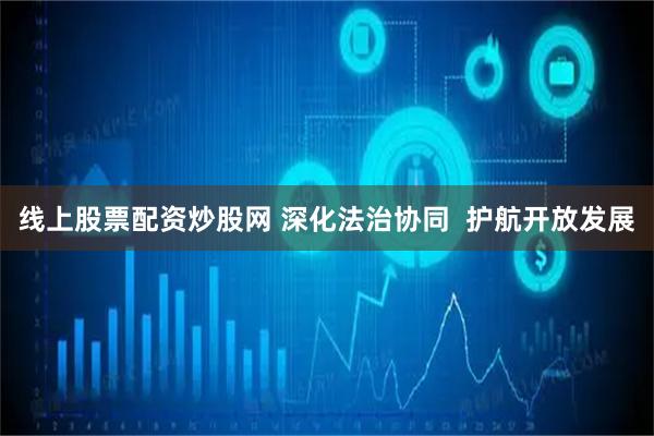 线上股票配资炒股网 深化法治协同  护航开放发展