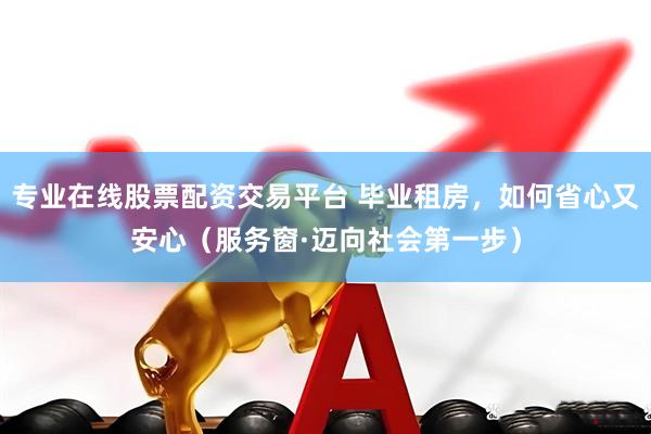 专业在线股票配资交易平台 毕业租房，如何省心又安心（服务窗·迈向社会第一步）