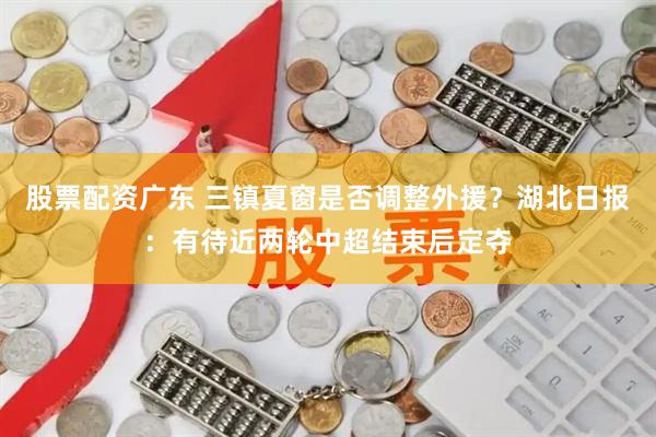 股票配资广东 三镇夏窗是否调整外援？湖北日报：有待近两轮中超结束后定夺