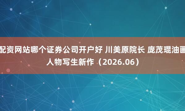 配资网站哪个证券公司开户好 川美原院长 庞茂琨油画人物写生新作（2026.06）