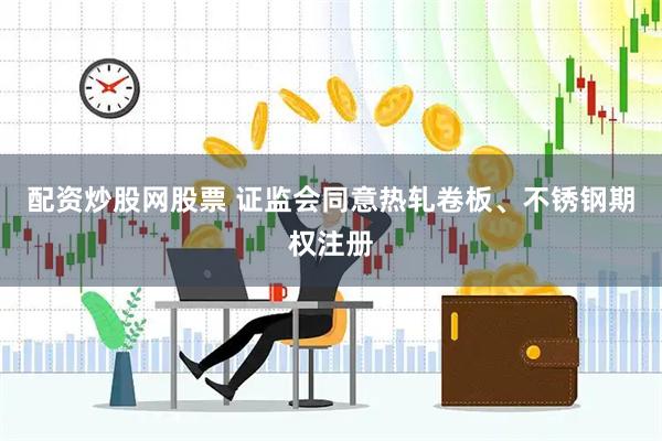 配资炒股网股票 证监会同意热轧卷板、不锈钢期权注册