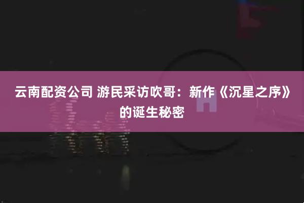 云南配资公司 游民采访吹哥：新作《沉星之序》的诞生秘密