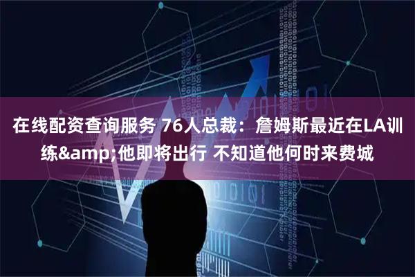 在线配资查询服务 76人总裁：詹姆斯最近在LA训练&他即将出行 不知道他何时来费城