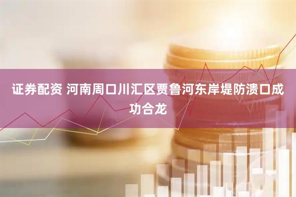 证券配资 河南周口川汇区贾鲁河东岸堤防溃口成功合龙