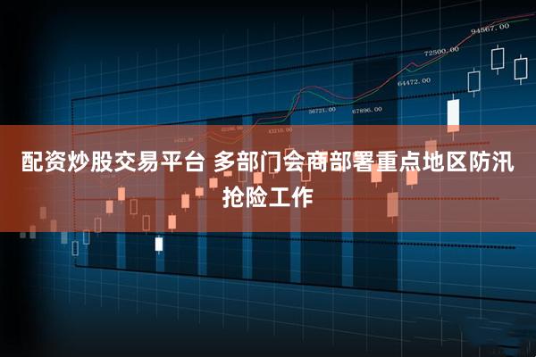 配资炒股交易平台 多部门会商部署重点地区防汛抢险工作