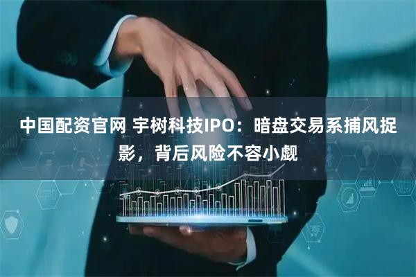 中国配资官网 宇树科技IPO：暗盘交易系捕风捉影，背后风险不容小觑