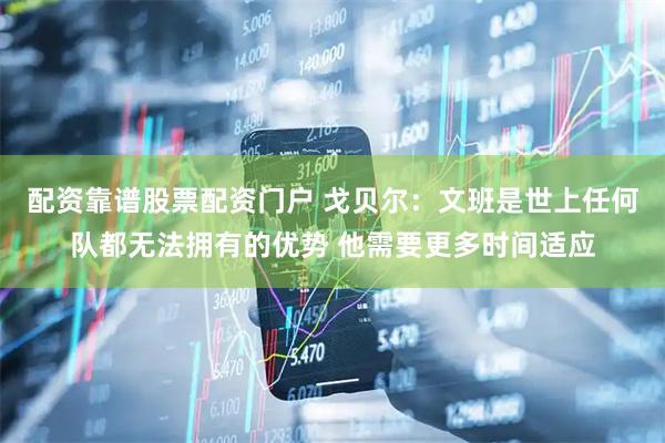 配资靠谱股票配资门户 戈贝尔：文班是世上任何队都无法拥有的优势 他需要更多时间适应